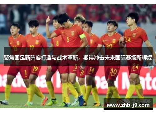 聚焦国足新阵容打造与战术革新，期待冲击未来国际赛场新辉煌