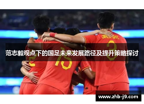 范志毅观点下的国足未来发展路径及提升策略探讨 范志毅观点下的国足未来发展路径及提升策略探讨