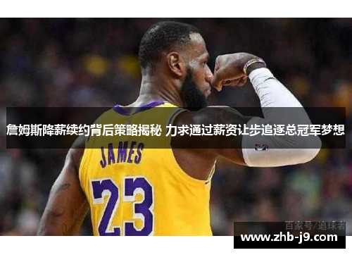 詹姆斯降薪续约背后策略揭秘 力求通过薪资让步追逐总冠军梦想