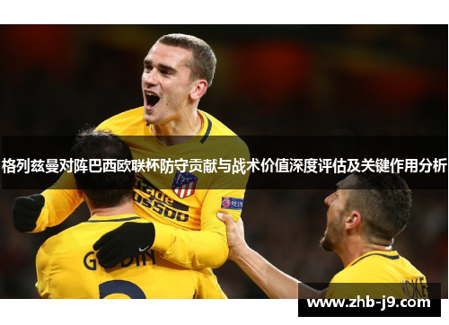 格列兹曼对阵巴西欧联杯防守贡献与战术价值深度评估及关键作用分析