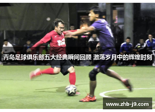 青岛足球俱乐部五大经典瞬间回顾 激荡岁月中的辉煌时刻 青岛足球俱乐部五大经典瞬间回顾 激荡岁月中的辉煌时刻