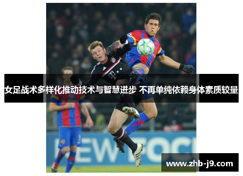 女足战术多样化推动技术与智慧进步 不再单纯依赖身体素质较量 女足战术多样化推动技术与智慧进步 不再单纯依赖身体素质较量