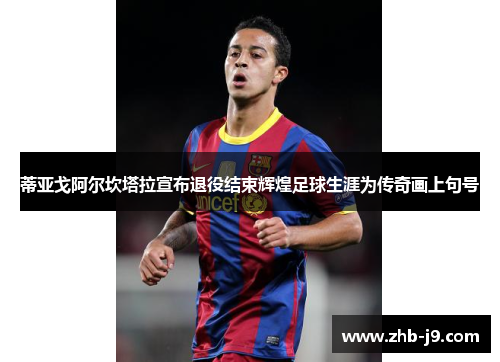 蒂亚戈阿尔坎塔拉宣布退役结束辉煌足球生涯为传奇画上句号 蒂亚戈阿尔坎塔拉宣布退役结束辉煌足球生涯为传奇画上句号
