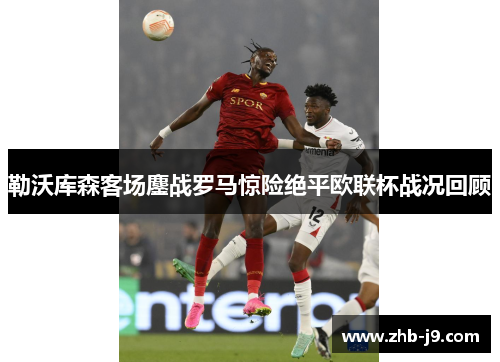 勒沃库森客场鏖战罗马惊险绝平欧联杯战况回顾 勒沃库森客场鏖战罗马惊险绝平欧联杯战况回顾