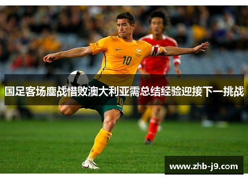 国足客场鏖战惜败澳大利亚需总结经验迎接下一挑战