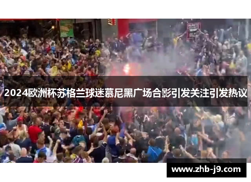 2024欧洲杯苏格兰球迷慕尼黑广场合影引发关注引发热议 2024欧洲杯苏格兰球迷慕尼黑广场合影引发关注引发热议