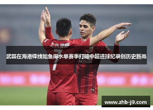 武磊在海港锋线如鱼得水单赛季打破中超进球纪录创历史新高 武磊在海港锋线如鱼得水单赛季打破中超进球纪录创历史新高